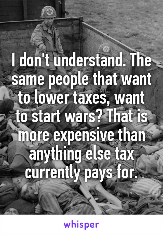 I don't understand. The same people that want to lower taxes, want to start wars? That is more expensive than anything else tax currently pays for.