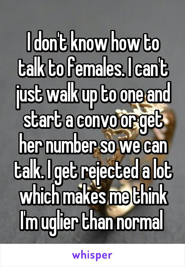 I don't know how to talk to females. I can't just walk up to one and start a convo or get her number so we can talk. I get rejected a lot which makes me think I'm uglier than normal 