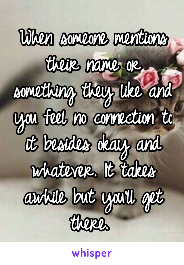 When someone mentions their name or something they like and you feel no connection to it besides okay and whatever. It takes awhile but you'll get there. 