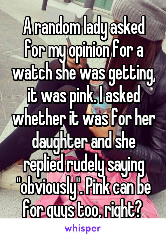 A random lady asked for my opinion for a watch she was getting, it was pink. I asked whether it was for her daughter and she replied rudely saying "obviously". Pink can be for guys too, right? 