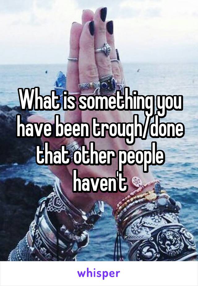 What is something you have been trough/done that other people haven't