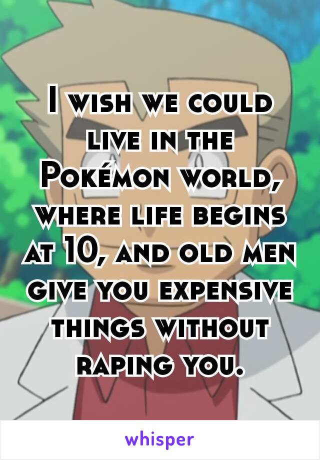 I wish we could live in the Pokémon world, where life begins at 10, and old men give you expensive things without raping you.