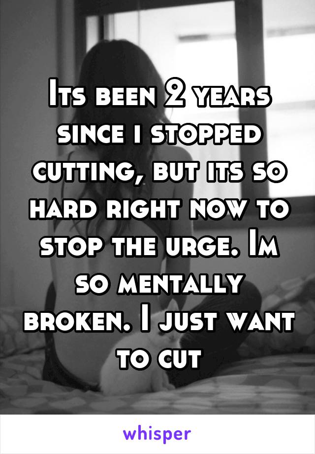 Its been 2 years since i stopped cutting, but its so hard right now to stop the urge. Im so mentally broken. I just want to cut