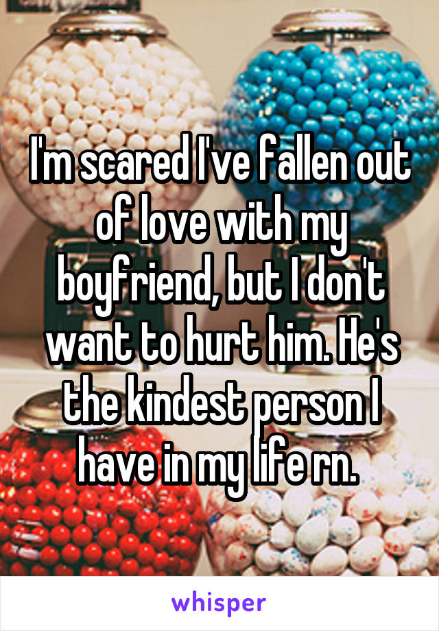 I'm scared I've fallen out of love with my boyfriend, but I don't want to hurt him. He's the kindest person I have in my life rn. 