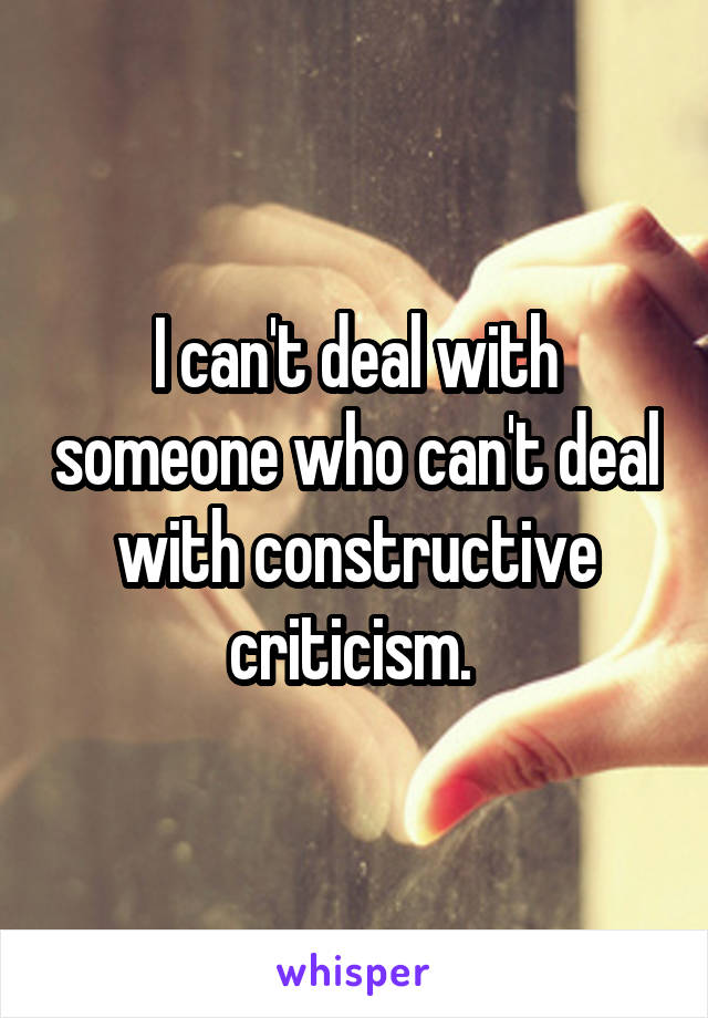 I can't deal with someone who can't deal with constructive criticism. 