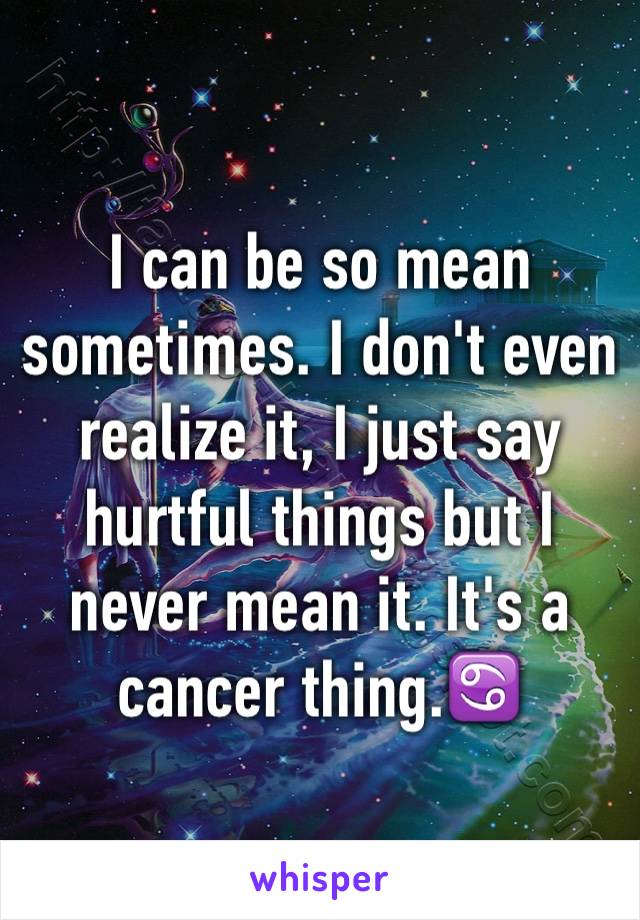 I can be so mean sometimes. I don't even realize it, I just say hurtful things but I never mean it. It's a cancer thing.♋️