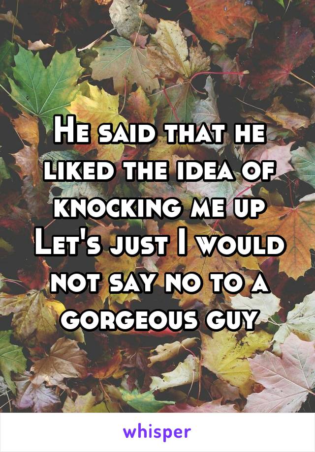 He said that he liked the idea of knocking me up
Let's just I would not say no to a gorgeous guy