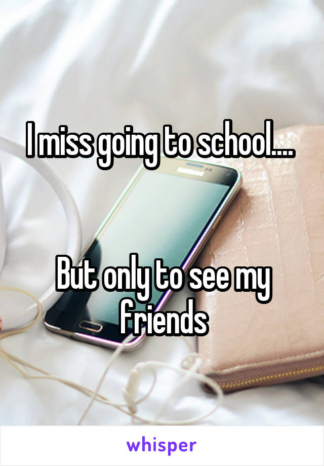 I miss going to school.... 


But only to see my friends