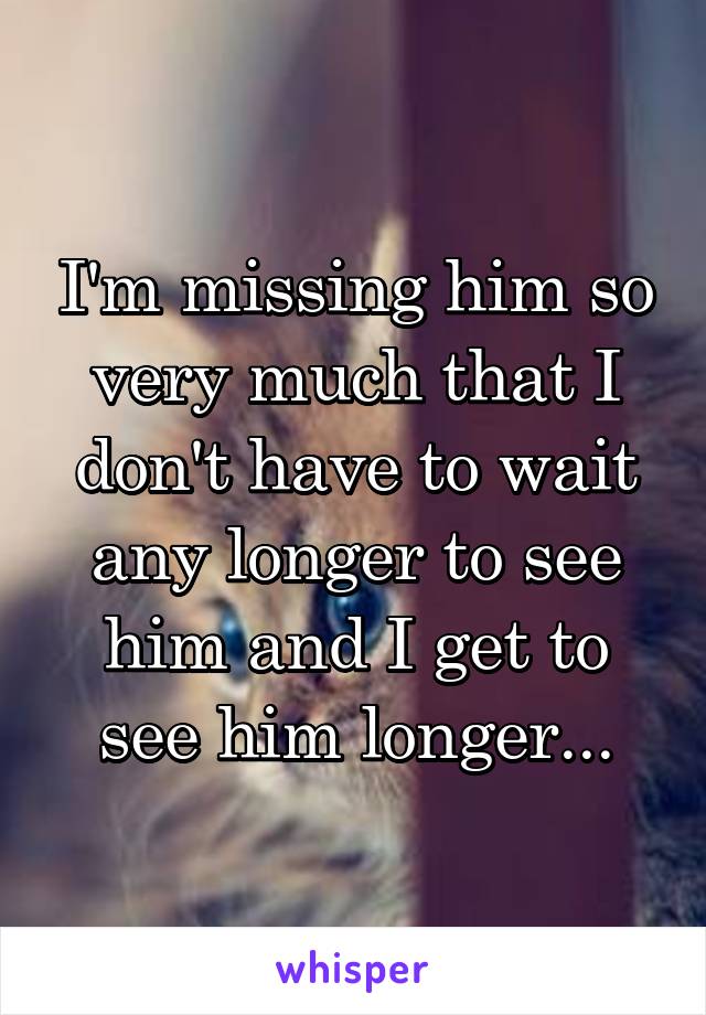 I'm missing him so very much that I don't have to wait any longer to see him and I get to see him longer...