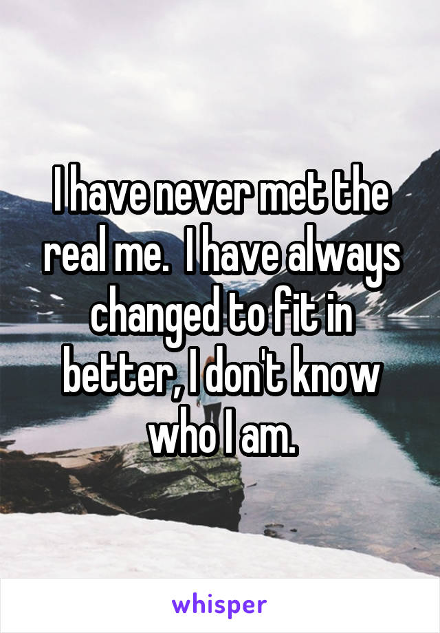 I have never met the real me.  I have always changed to fit in better, I don't know who I am.