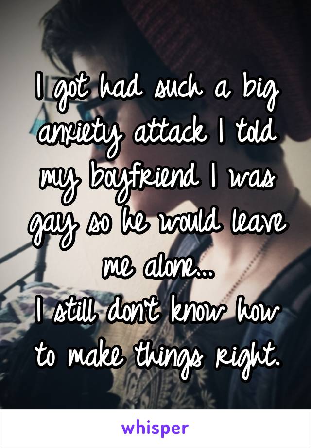 I got had such a big anxiety attack I told my boyfriend I was gay so he would leave me alone...
I still don't know how to make things right.