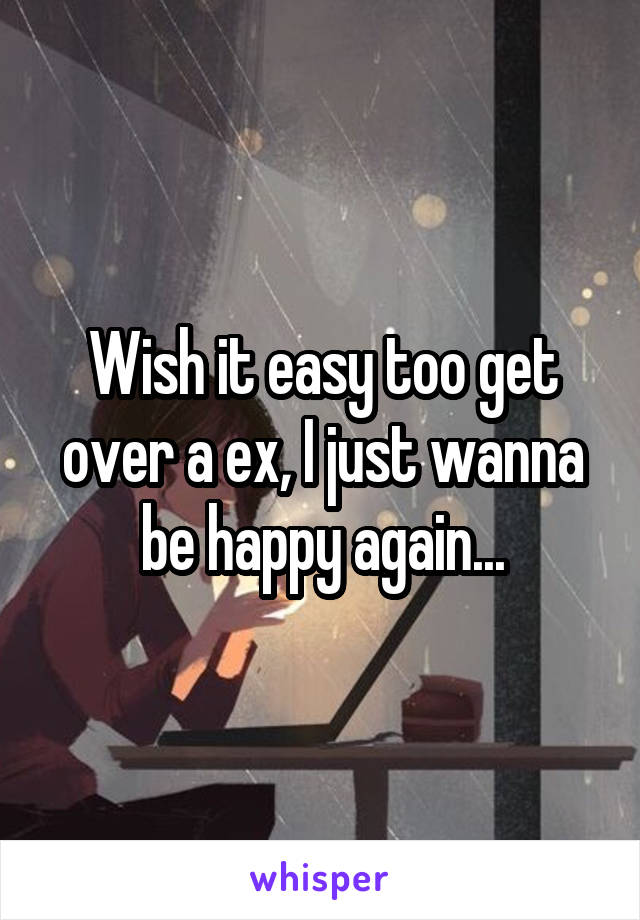 Wish it easy too get over a ex, I just wanna be happy again...