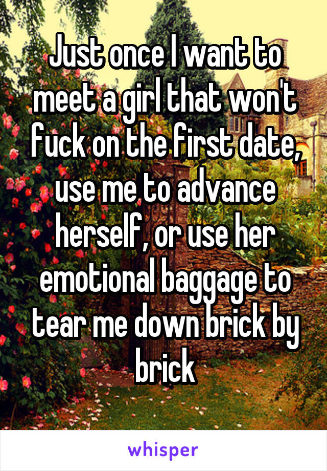 Just once I want to meet a girl that won't fuck on the first date, use me to advance herself, or use her emotional baggage to tear me down brick by brick
