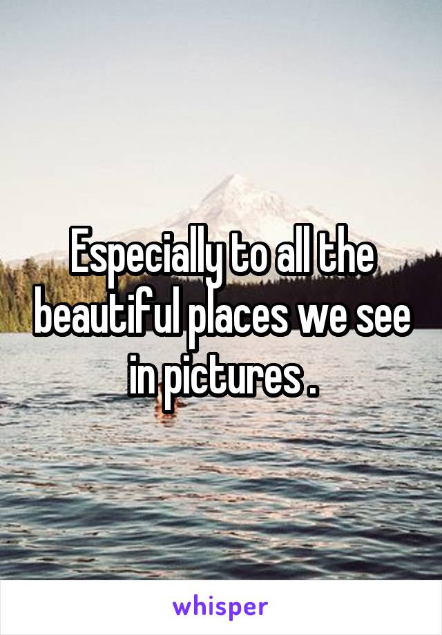 Especially to all the beautiful places we see in pictures .