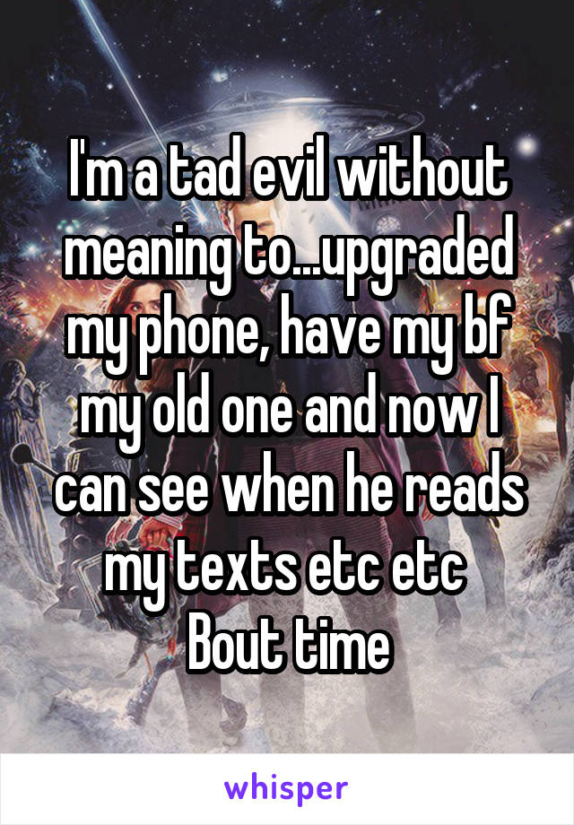 I'm a tad evil without meaning to...upgraded my phone, have my bf my old one and now I can see when he reads my texts etc etc 
Bout time