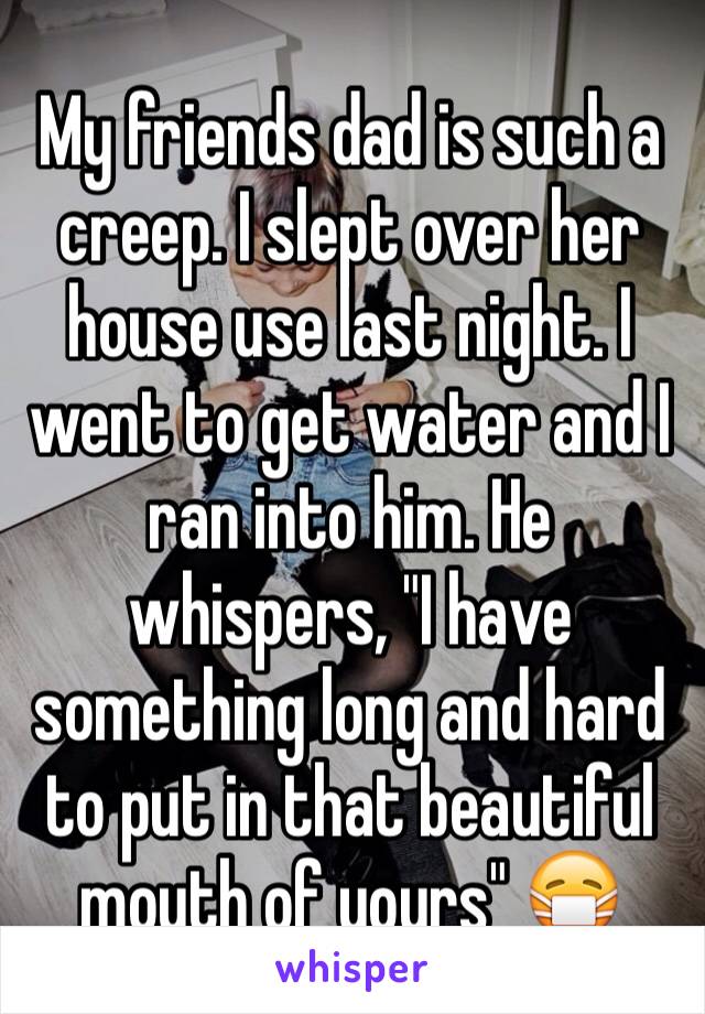 My friends dad is such a creep. I slept over her house use last night. I went to get water and I ran into him. He whispers, "I have something long and hard to put in that beautiful mouth of yours" 😷