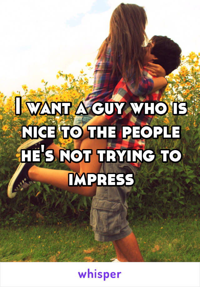 I want a guy who is nice to the people he's not trying to impress