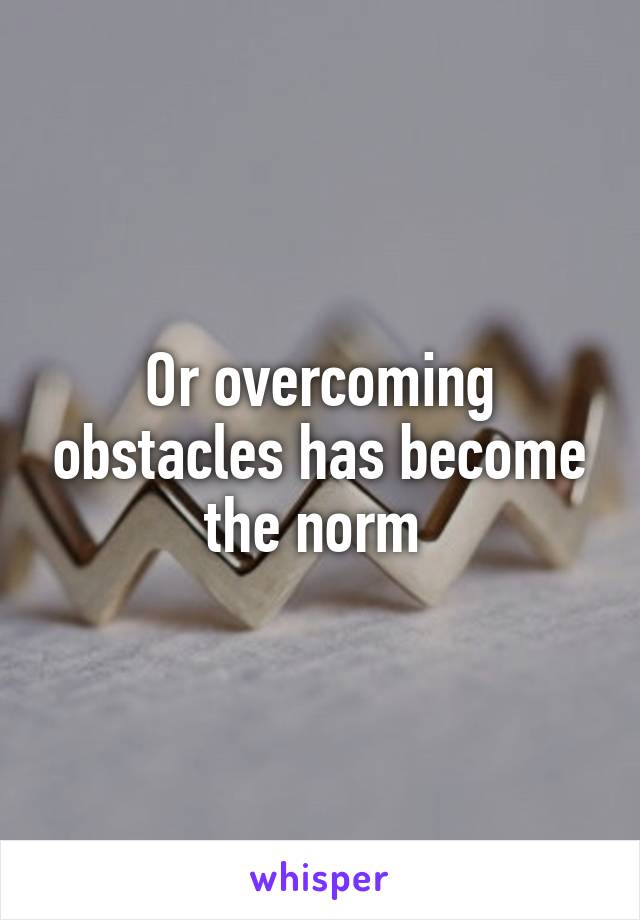 Or overcoming obstacles has become the norm 