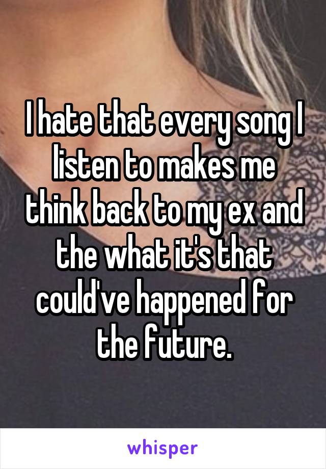 I hate that every song I listen to makes me think back to my ex and the what it's that could've happened for the future.