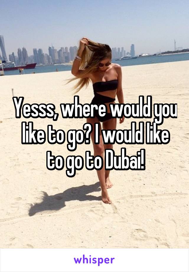 Yesss, where would you like to go? I would like to go to Dubai!