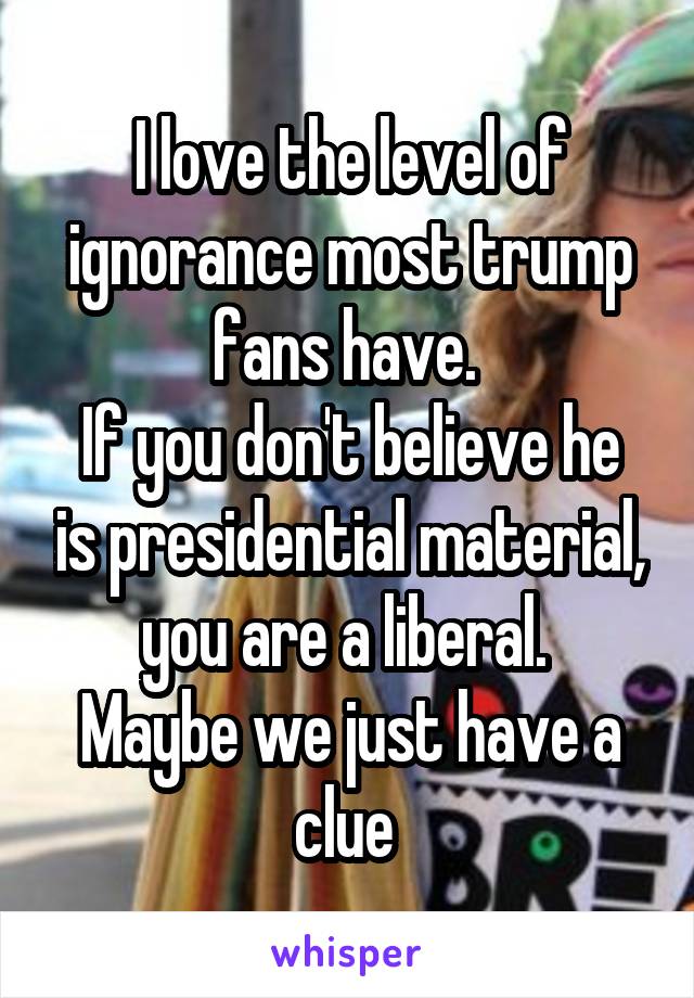 I love the level of ignorance most trump fans have. 
If you don't believe he is presidential material, you are a liberal. 
Maybe we just have a clue 