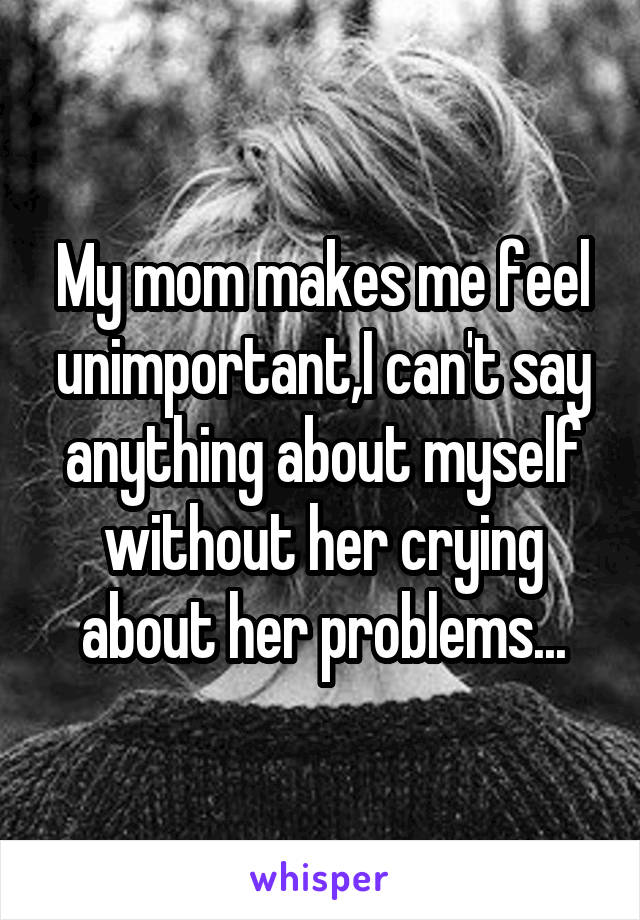 My mom makes me feel unimportant,I can't say anything about myself without her crying about her problems...