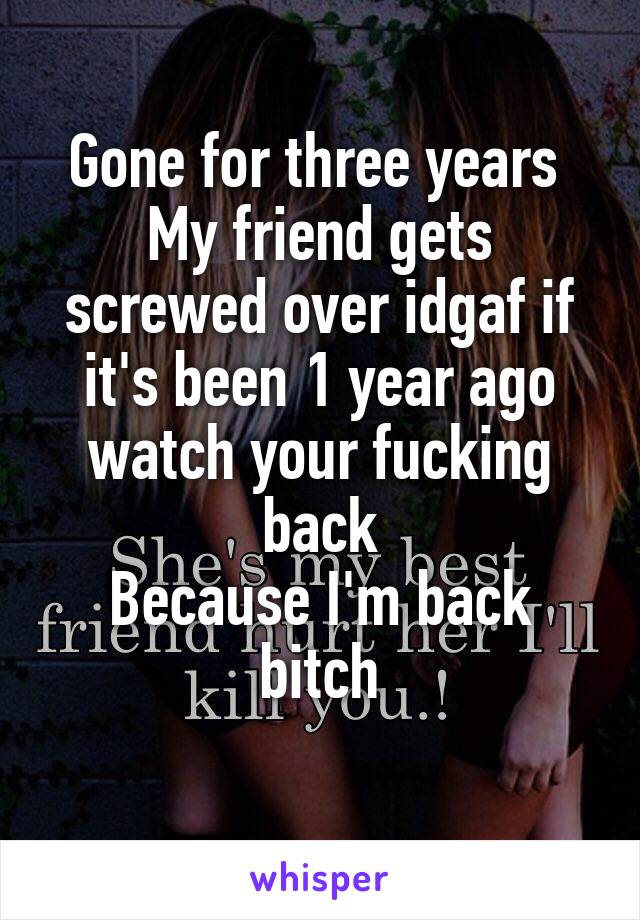 Gone for three years 
My friend gets screwed over idgaf if it's been 1 year ago watch your fucking back
Because I'm back bitch
