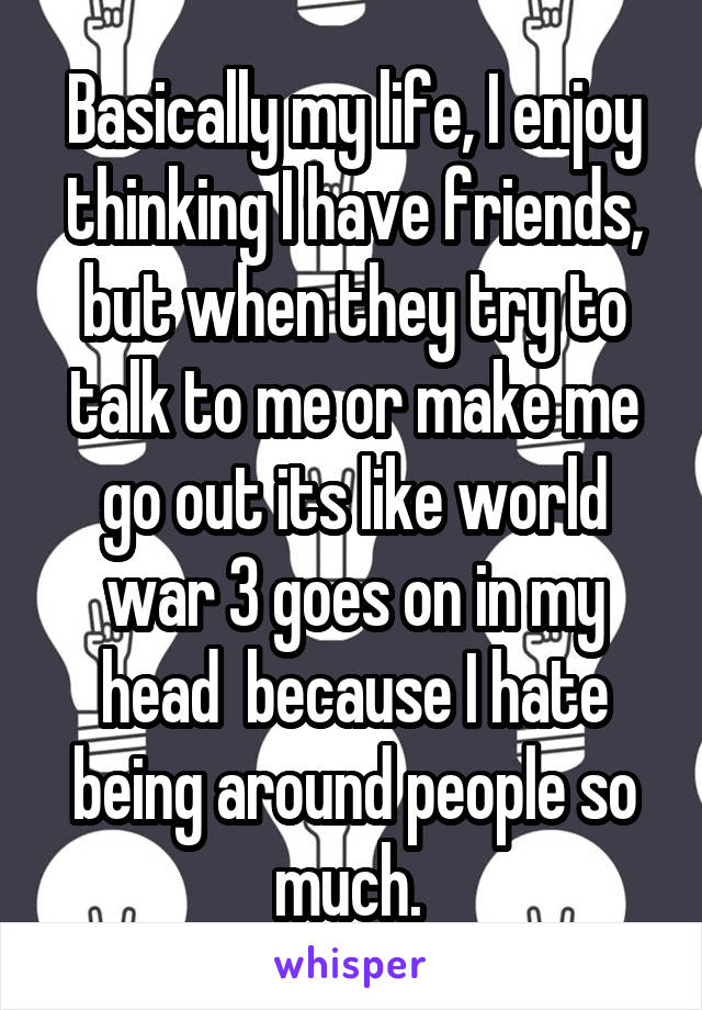 Basically my life, I enjoy thinking I have friends, but when they try to talk to me or make me go out its like world war 3 goes on in my head  because I hate being around people so much. 