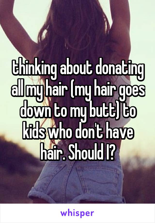 thinking about donating all my hair (my hair goes down to my butt) to kids who don't have hair. Should I?