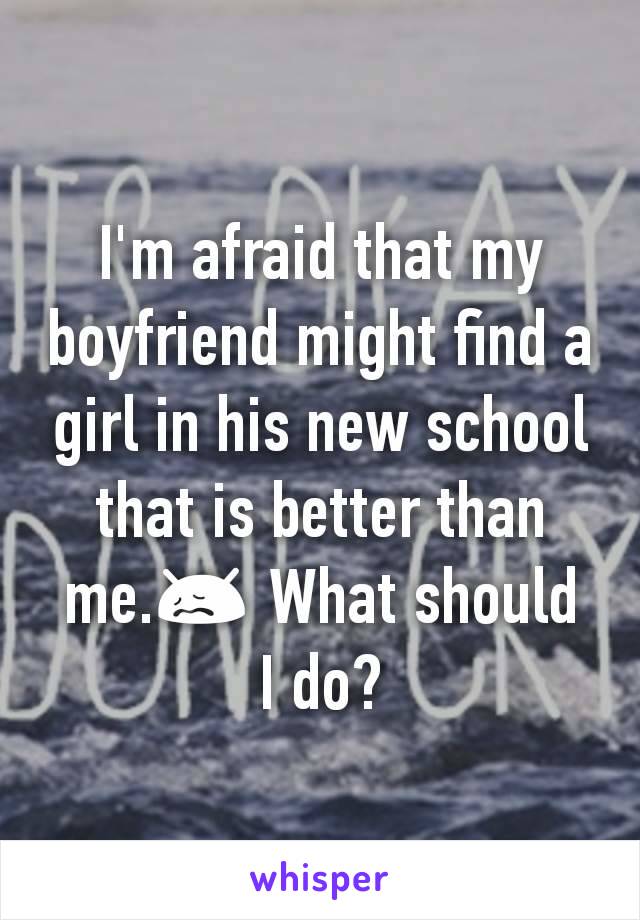 I'm afraid that my boyfriend might find a girl in his new school that is better than me.😖 What should I do?