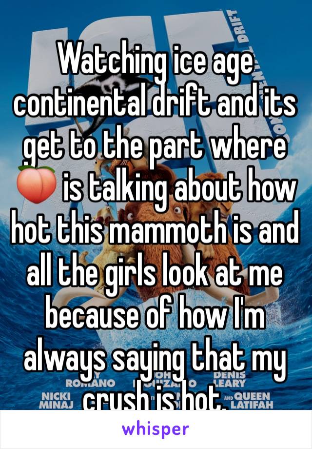 Watching ice age continental drift and its get to the part where 🍑 is talking about how hot this mammoth is and all the girls look at me because of how I'm always saying that my crush is hot.