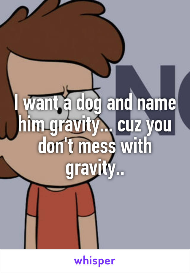 I want a dog and name him gravity... cuz you don't mess with gravity..