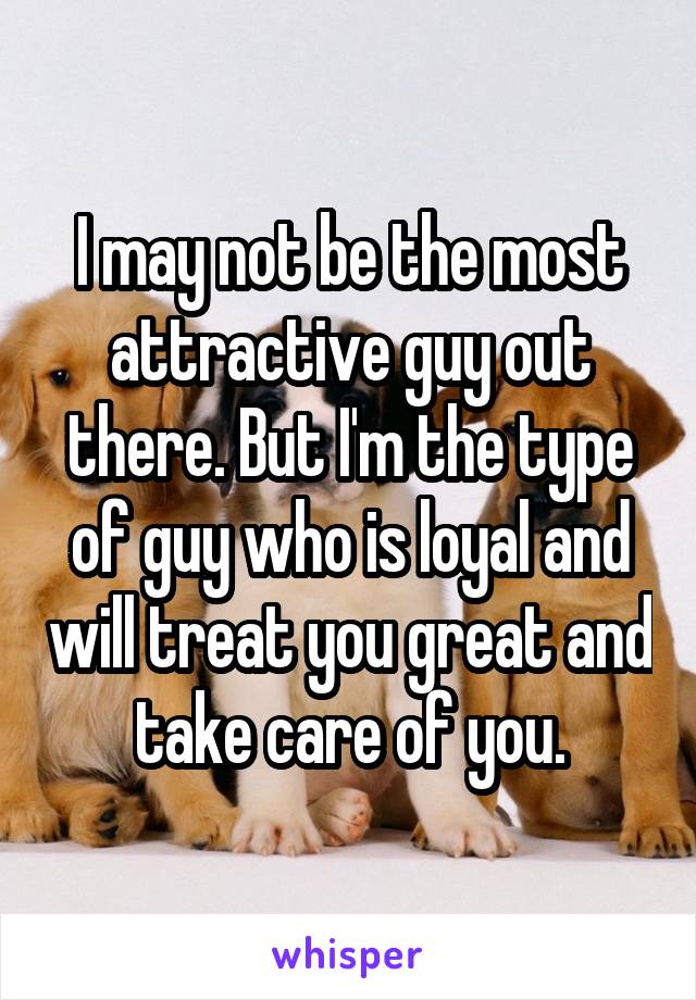 I may not be the most attractive guy out there. But I'm the type of guy who is loyal and will treat you great and take care of you.