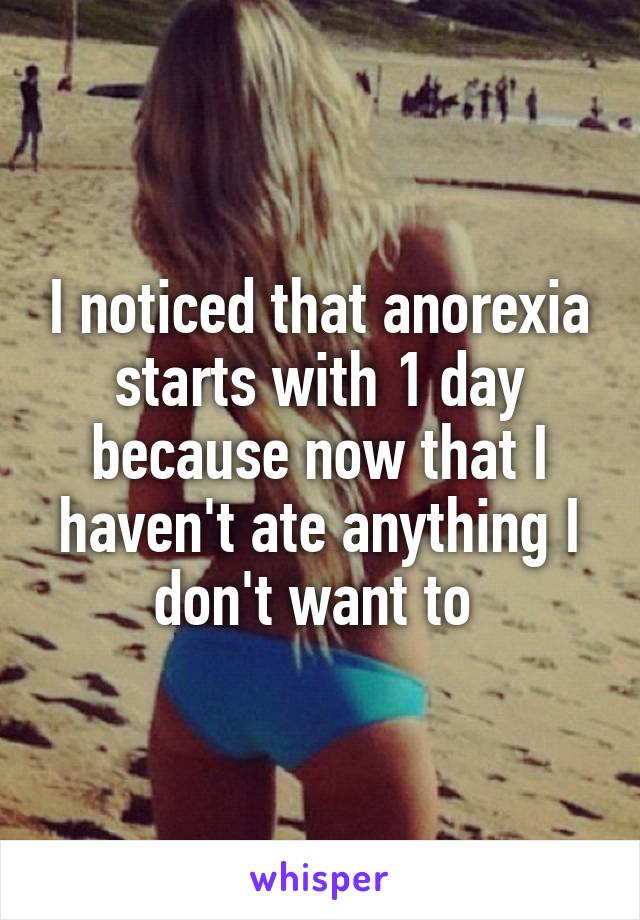 I noticed that anorexia starts with 1 day because now that I haven't ate anything I don't want to 