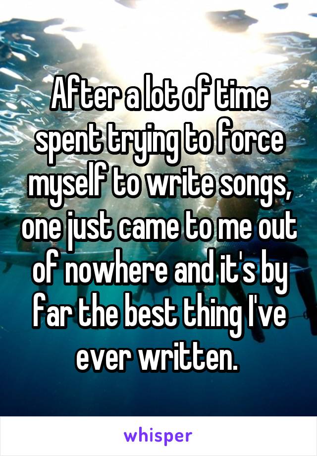 After a lot of time spent trying to force myself to write songs, one just came to me out of nowhere and it's by far the best thing I've ever written. 