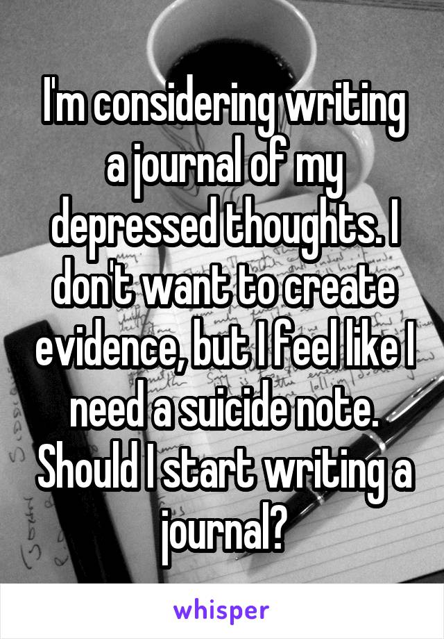 I'm considering writing a journal of my depressed thoughts. I don't want to create evidence, but I feel like I need a suicide note. Should I start writing a journal?