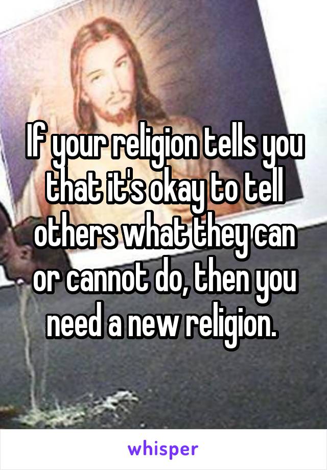 If your religion tells you that it's okay to tell others what they can or cannot do, then you need a new religion. 