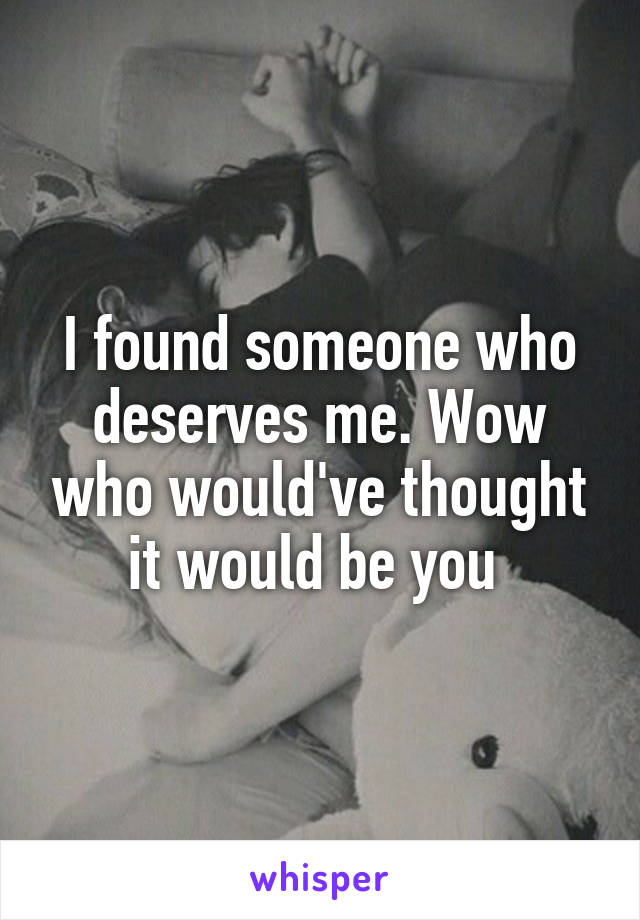 I found someone who deserves me. Wow who would've thought it would be you 