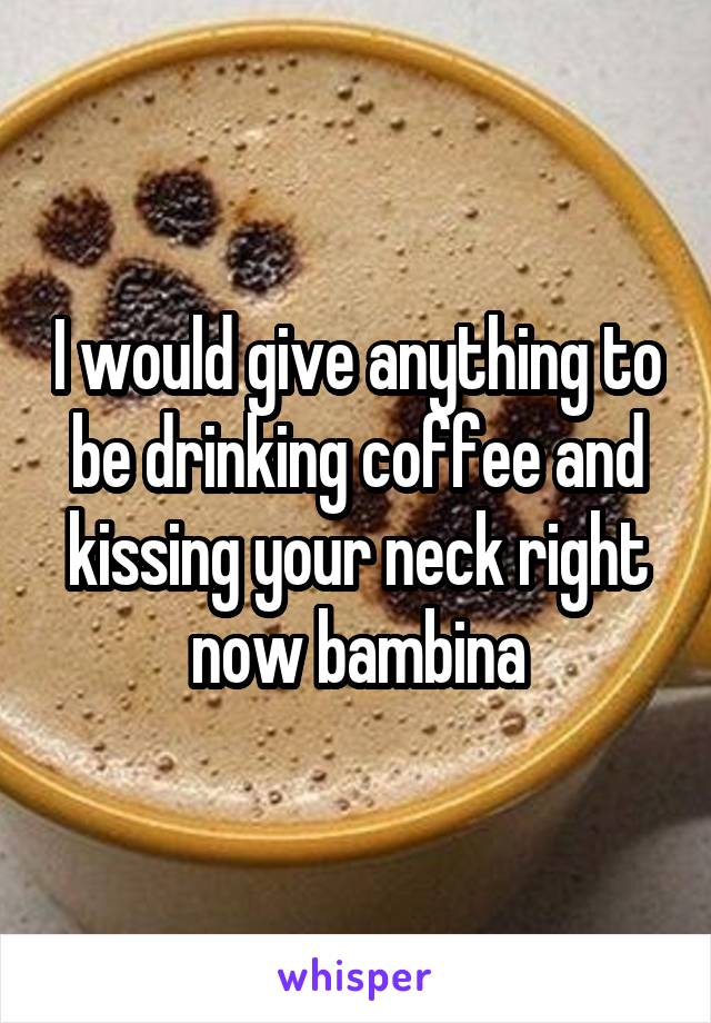 I would give anything to be drinking coffee and kissing your neck right now bambina