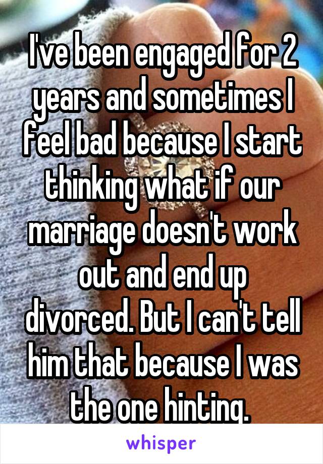 I've been engaged for 2 years and sometimes I feel bad because I start thinking what if our marriage doesn't work out and end up divorced. But I can't tell him that because I was the one hinting. 