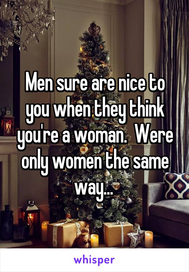 Men sure are nice to you when they think you're a woman.  Were only women the same way... 