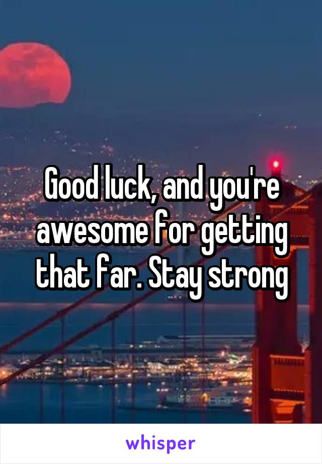 Good luck, and you're awesome for getting that far. Stay strong