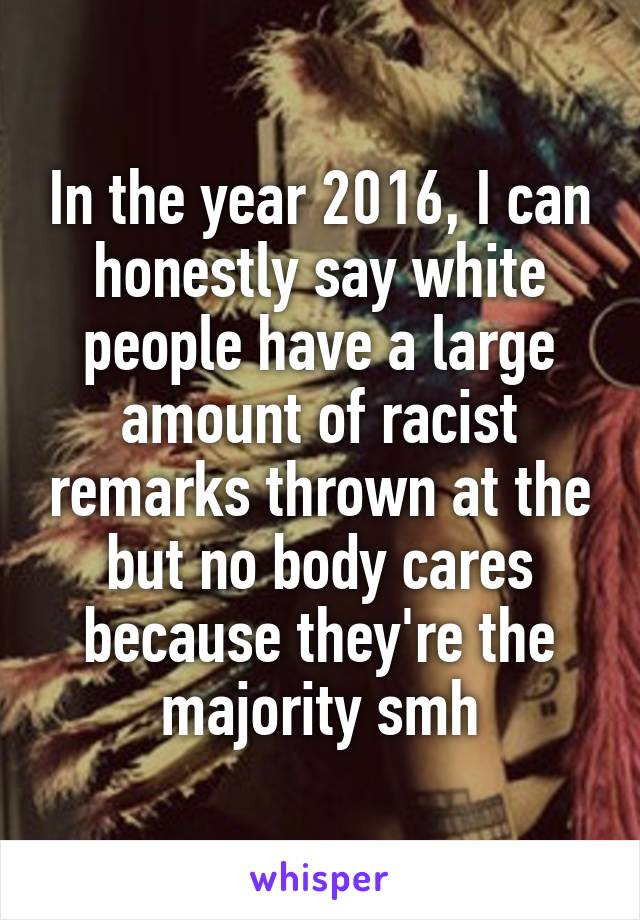 In the year 2016, I can honestly say white people have a large amount of racist remarks thrown at the but no body cares because they're the majority smh