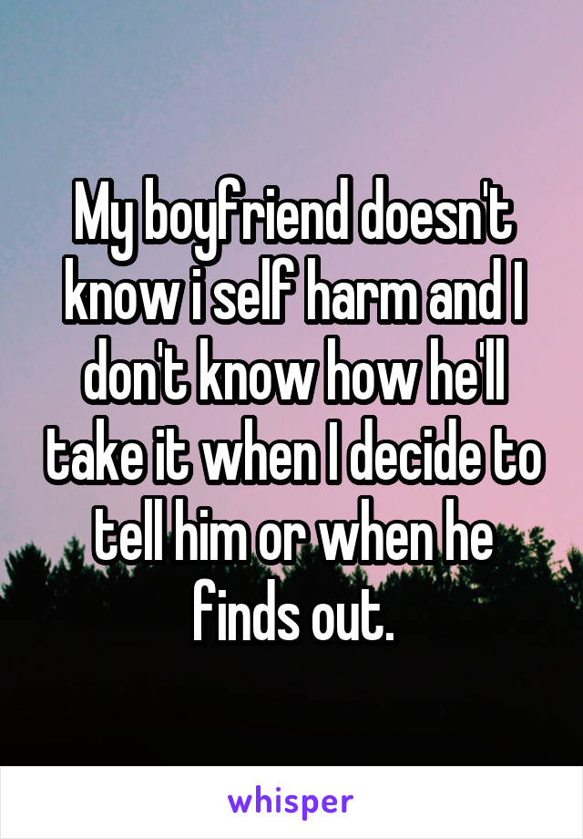 My boyfriend doesn't know i self harm and I don't know how he'll take it when I decide to tell him or when he finds out.