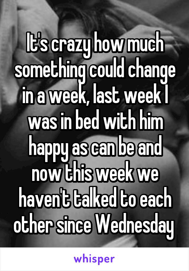 It's crazy how much something could change in a week, last week I was in bed with him happy as can be and now this week we haven't talked to each other since Wednesday 