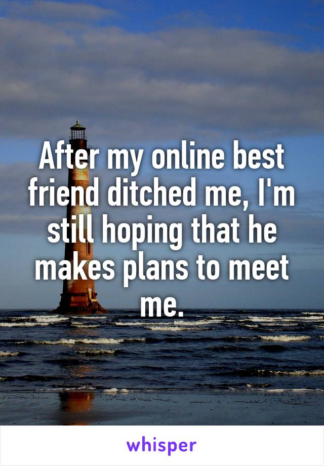 After my online best friend ditched me, I'm still hoping that he makes plans to meet me.