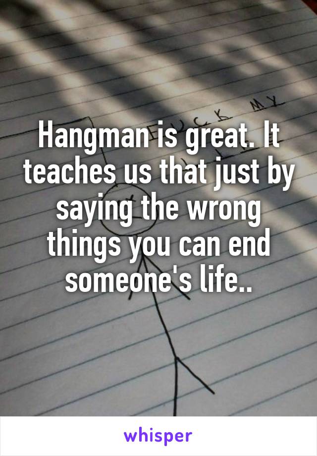 Hangman is great. It teaches us that just by saying the wrong things you can end someone's life..
