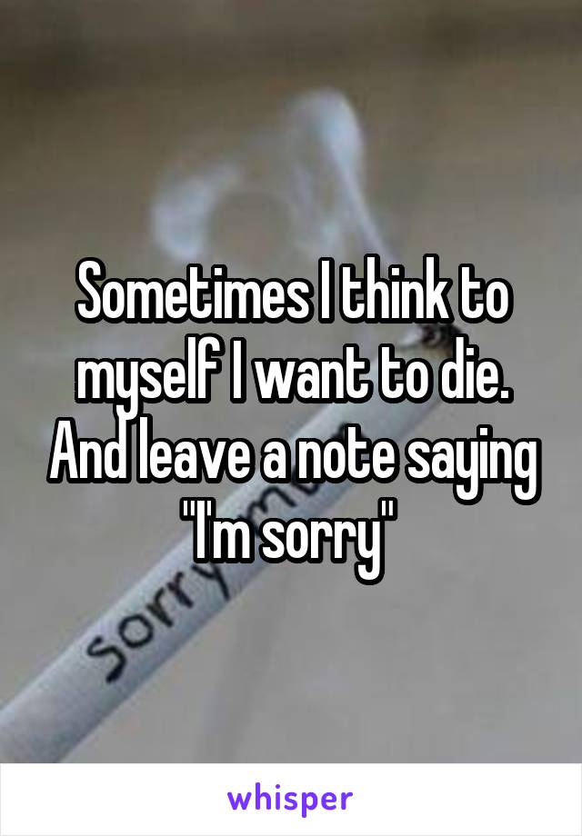 Sometimes I think to myself I want to die. And leave a note saying "I'm sorry" 