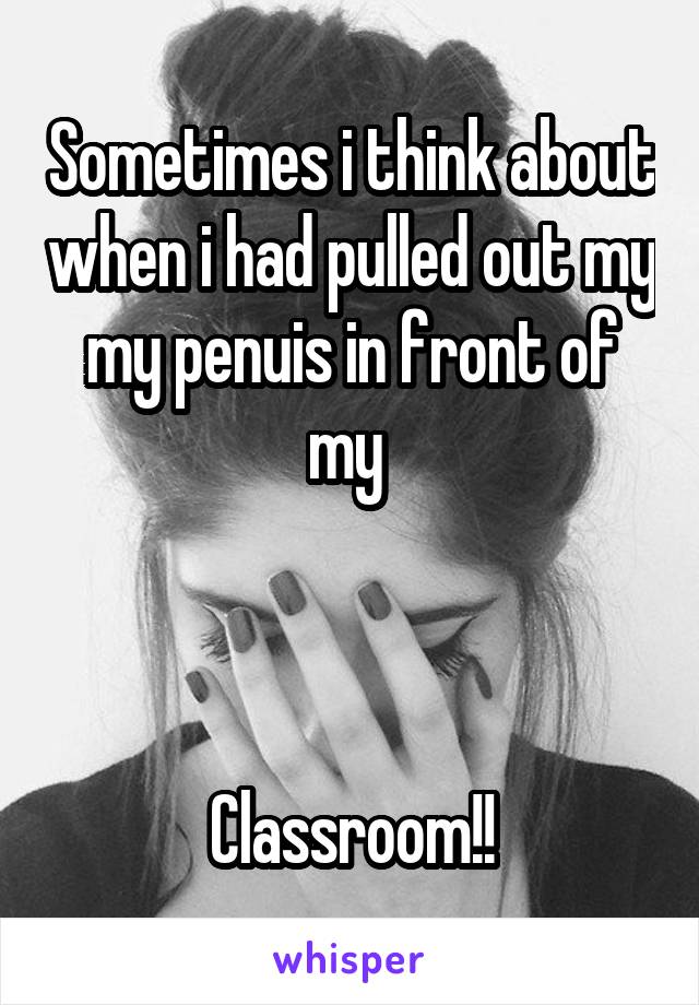 Sometimes i think about when i had pulled out my my penuis in front of my 



Classroom!!