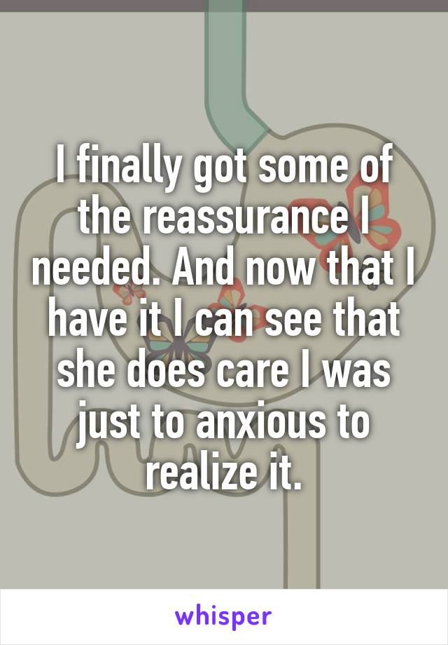 I finally got some of the reassurance I needed. And now that I have it I can see that she does care I was just to anxious to realize it.